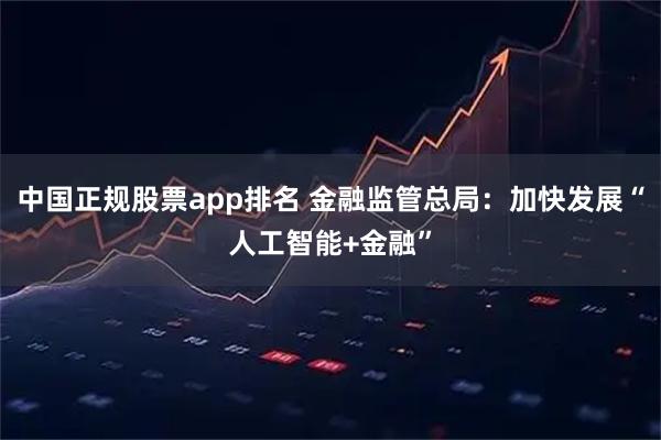 中国正规股票app排名 金融监管总局：加快发展“人工智能+金融”