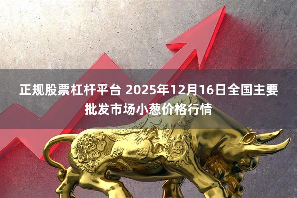 正规股票杠杆平台 2025年12月16日全国主要批发市场小葱价格行情