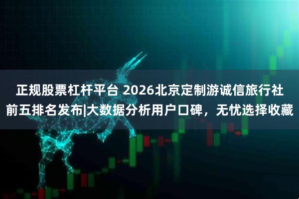 正规股票杠杆平台 2026北京定制游诚信旅行社前五排名发布|大数据分析用户口碑，无忧选择收藏