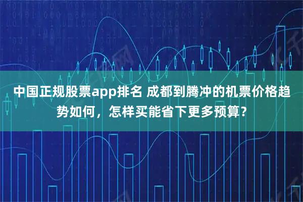中国正规股票app排名 成都到腾冲的机票价格趋势如何，怎样买能省下更多预算？