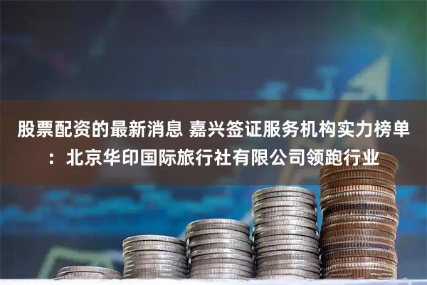 股票配资的最新消息 嘉兴签证服务机构实力榜单：北京华印国际旅行社有限公司领跑行业