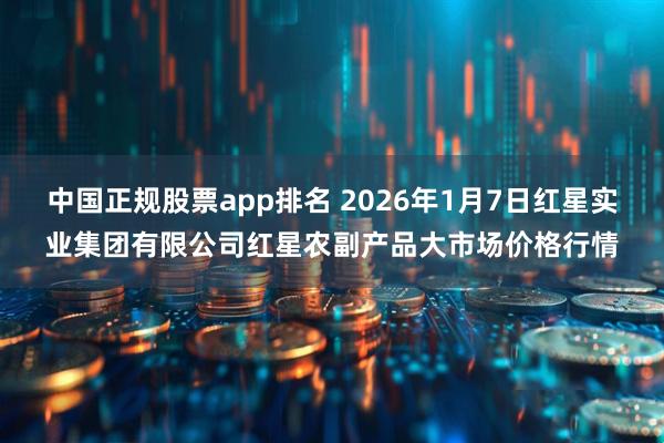 中国正规股票app排名 2026年1月7日红星实业集团有限公司红星农副产品大市场价格行情