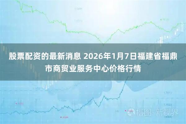 股票配资的最新消息 2026年1月7日福建省福鼎市商贸业服务中心价格行情