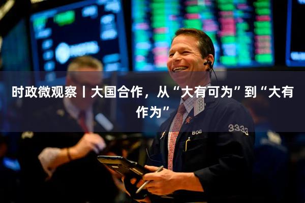 时政微观察丨大国合作，从“大有可为”到“大有作为”