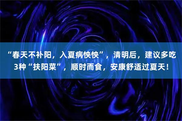 “春天不补阳,入夏病怏怏”,清明后,建议多吃3种“扶阳菜”,顺时而食,安康舒适过夏天!