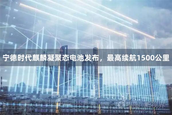 宁德时代麒麟凝聚态电池发布，最高续航1500公里