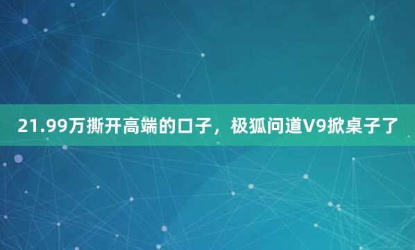 21.99万撕开高端的口子，极狐问道V9掀桌子了
