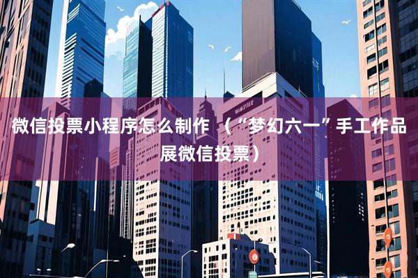 微信投票小程序怎么制作 （“梦幻六一”手工作品展微信投票）