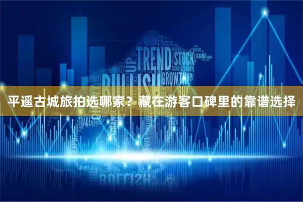 平遥古城旅拍选哪家？藏在游客口碑里的靠谱选择